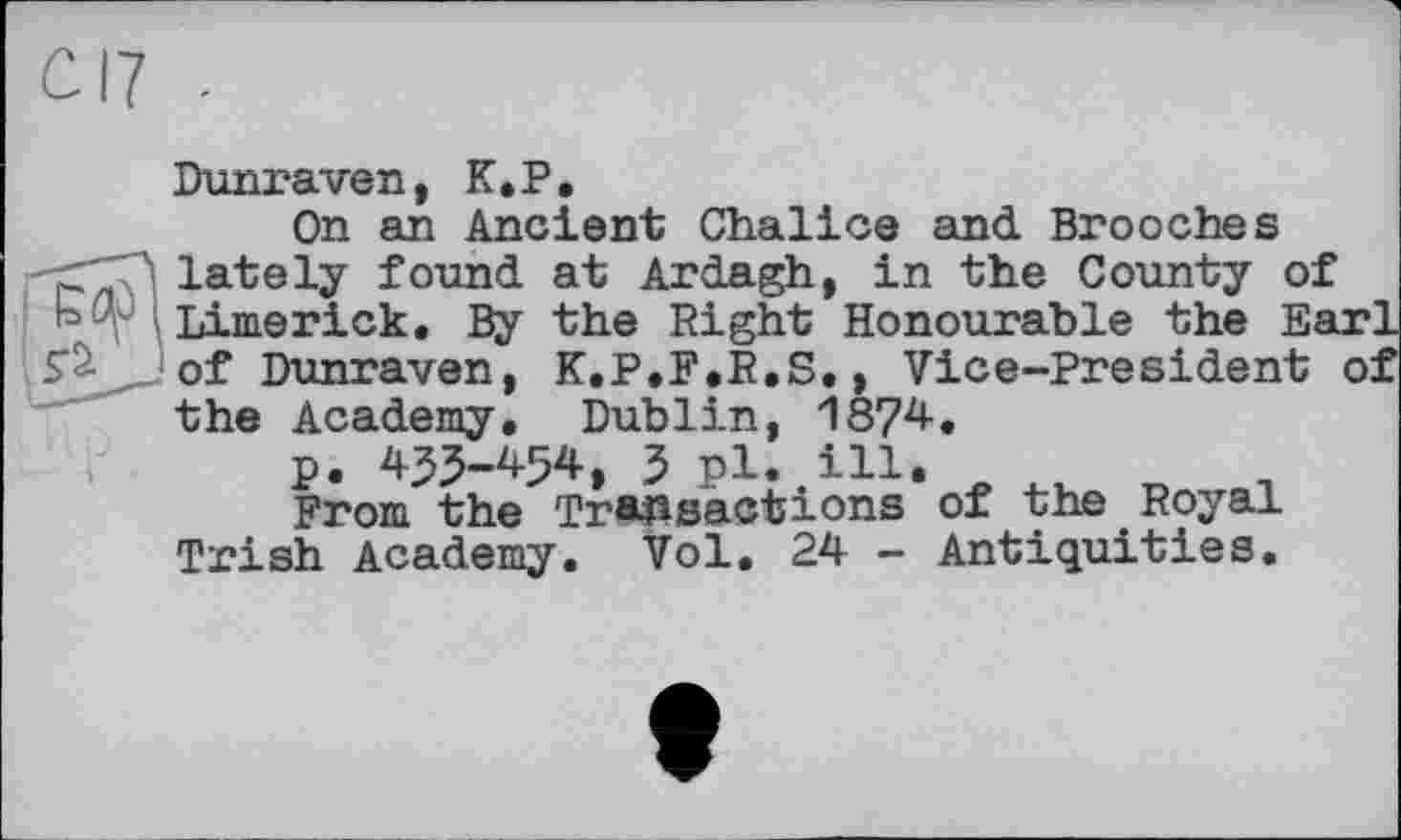 ﻿Dunraven, K. P,
On an Ancient Chalice and Brooches •c'"?! lately found at Ardagh, in the County of 1°^ Limerick, By the Right Honourable the Ea S’à of Dunraven, K.P.F.R.S,, Vice-President the Academy, Dublin, 1874, p. 435-454, 5 pl. ill.
From the Transactions of the Royal Trish Academy. Vol. 24 - Antiquities.